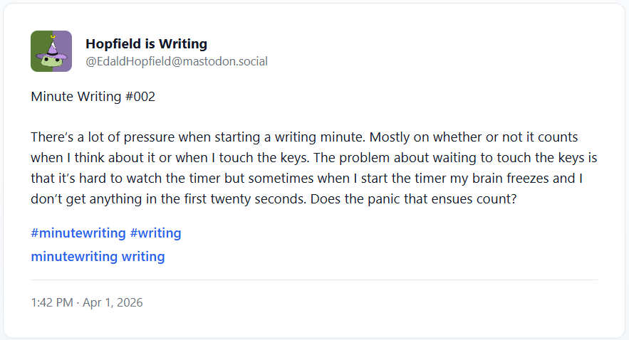 Minute Writing #002 There’s a lot of pressure when starting a writing minute. Mostly on whether or not it counts when I think about it or when I touch the keys. The problem about waiting to touch the keys is that it’s hard to watch the timer but sometimes when I start the timer my brain freezes and I don’t get anything in the first twenty seconds. Does the panic that ensues count?