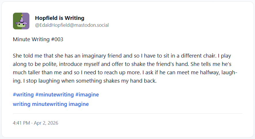 Minute Writing #003 She told me that she has an imaginary friend and so I have to sit in a different chair. I play along to be polite, introduce myself and offer to shake the friend’s hand. She tells me he’s much taller than me and so I need to reach up more. I ask if he can meet me halfway, laughing. I stop laughing when something shakes my hand back.