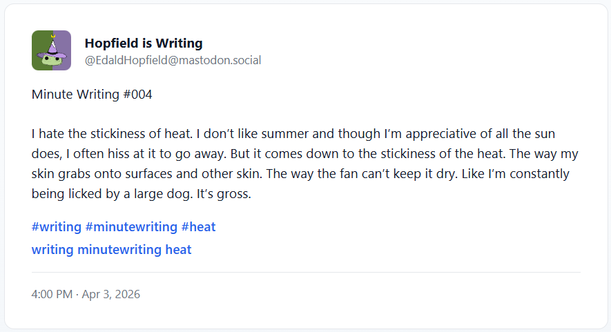 Minute Writing #004 I hate the stickiness of heat. I don’t like summer and though I’m appreciative of all the sun does, I often hiss at it to go away. But it comes down to the stickiness of the heat. The way my skin grabs onto surfaces and other skin. The way the fan can’t keep it dry. Like I’m constantly being licked by a large dog. It’s gross.
