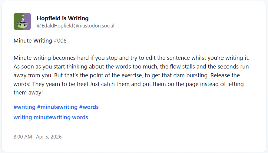 Minute Writing #006
    
Minute writing becomes hard if you stop and try to edit the sentence whilst you’re writing it. As soon as you start thinking about the words too much, the flow stalls and the seconds run away from you. But that’s the point of the exercise, to get that dam bursting. Release the words! They yearn to be free! Just catch them and put them on the page instead of letting them away!