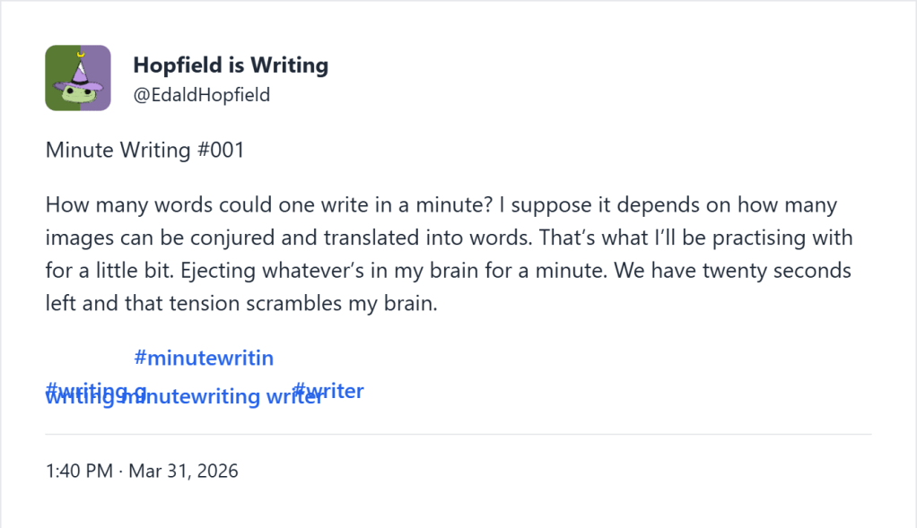 Minute Writing #001 How many words could one write in a minute? I suppose it depends on how many images can be conjured and translated into words. That’s what I’ll be practising with for a little bit. Ejecting whatever’s in my brain for a minute. We have twenty seconds left and that tension scrambles my brain.